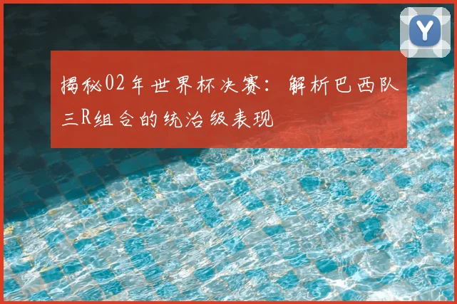 揭秘02年世界杯决赛：解析巴西队三R组合的统治级表现