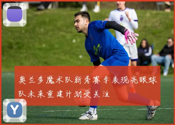 奥兰多魔术队新秀赛季表现亮眼球队未来重建计划受关注