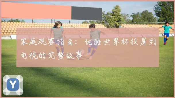 家庭观赛指南：优酷世界杯投屏到电视的完整故事
