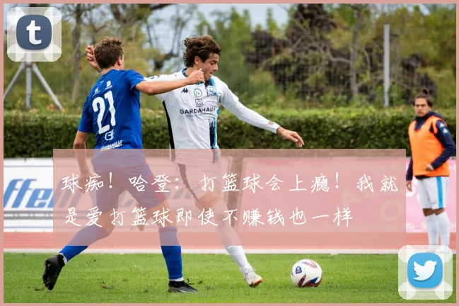 球痴！哈登：打篮球会上瘾！我就是爱打篮球即使不赚钱也一样