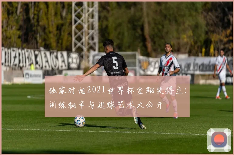 独家对话2021世界杯金靴奖得主：训练秘辛与进球艺术大公开