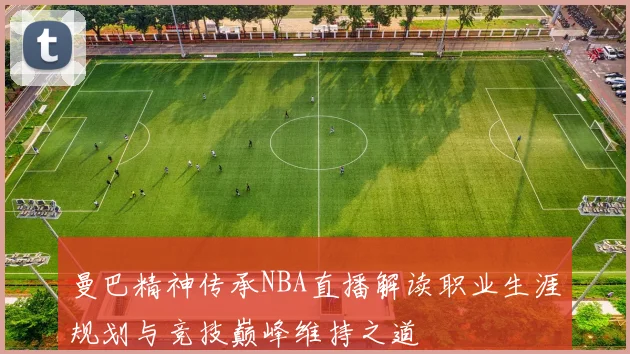 曼巴精神传承NBA直播解读职业生涯规划与竞技巅峰维持之道