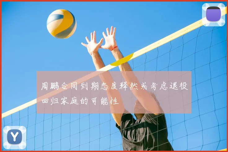 周鹏合同到期态度释然或考虑退役回归家庭的可能性