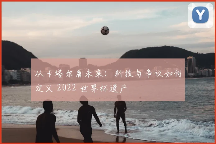 从卡塔尔看未来:科技与争议如何定义 2022 世界杯遗产