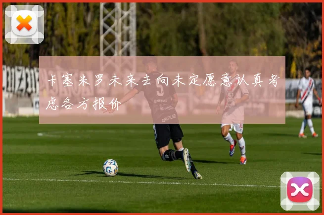 卡塞米罗未来去向未定愿意认真考虑各方报价