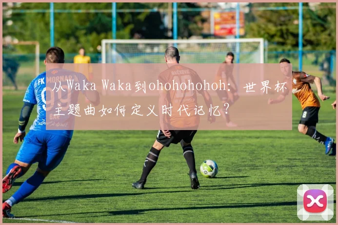 从Waka Waka到ohohohohoh:世界杯主题曲如何定义时代记忆?