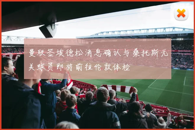 曼联签埃德松消息确认与桑托斯无关球员即将前往伦敦体检