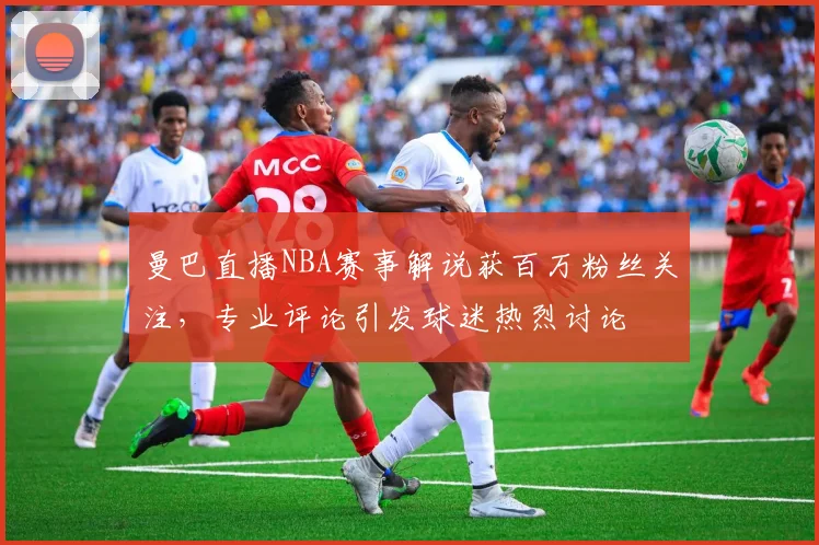 曼巴直播NBA赛事解说获百万粉丝关注，专业评论引发球迷热烈讨论