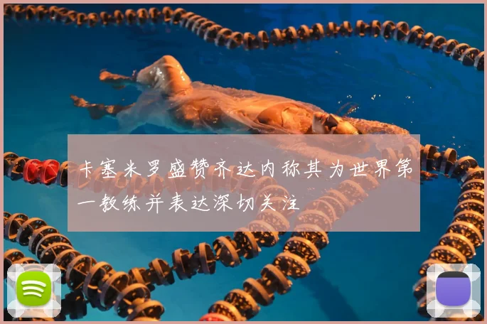 卡塞米罗盛赞齐达内称其为世界第一教练并表达深切关注