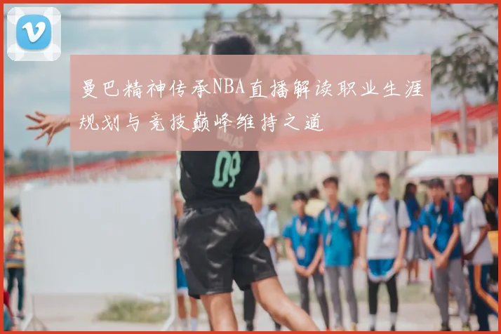 曼巴精神传承NBA直播解读职业生涯规划与竞技巅峰维持之道