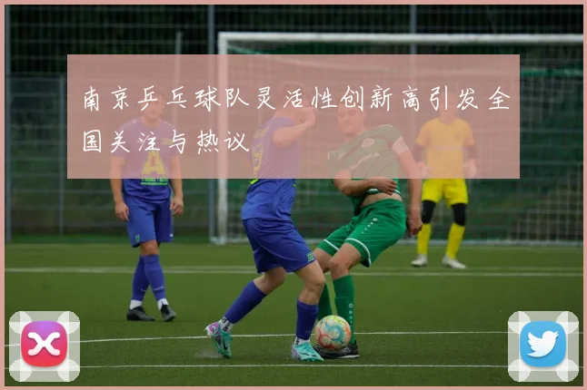南京乒乓球队灵活性创新高引发全国关注与热议