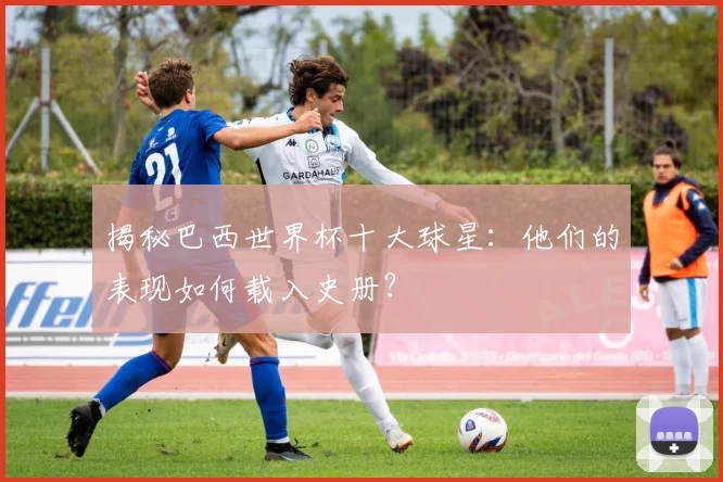 揭秘巴西世界杯十大球星:他们的表现如何载入史册?