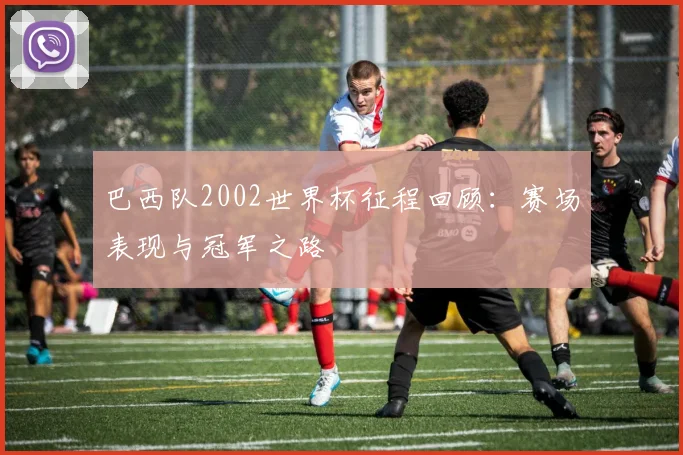 巴西队2002世界杯征程回顾：赛场表现与冠军之路