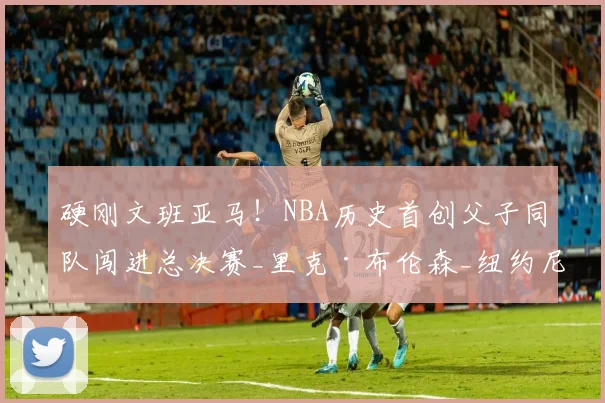 硬刚文班亚马！NBA历史首创父子同队闯进总决赛_里克·布伦森_纽约尼克斯_1
