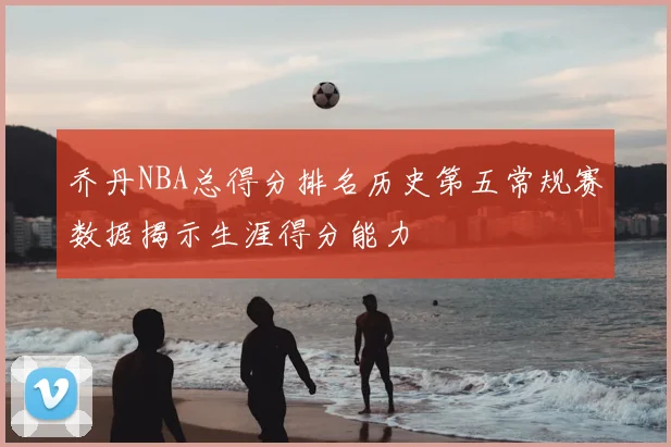 乔丹NBA总得分排名历史第五常规赛数据揭示生涯得分能力