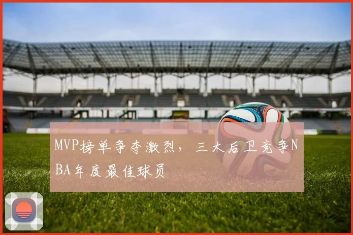MVP榜单争夺激烈,三大后卫竞争NBA年度最佳球员