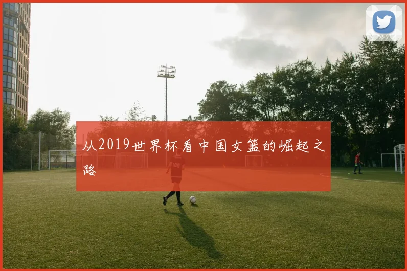 从2019世界杯看中国女篮的崛起之路