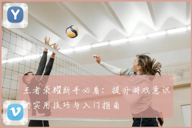 王者荣耀新手必看:提升游戏意识的实用技巧与入门指南