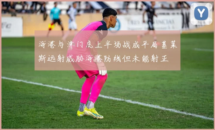 海港与津门虎上半场战成平局基莱斯远射威胁海港防线但未能射正