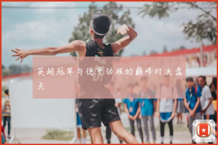 英超冠军与德甲劲旅的巅峰对决盘点
