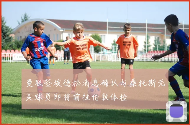 曼联签埃德松消息确认与桑托斯无关球员即将前往伦敦体检