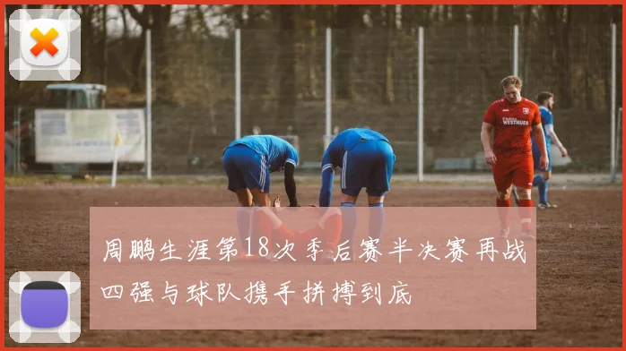 周鹏生涯第18次季后赛半决赛再战四强与球队携手拼搏到底