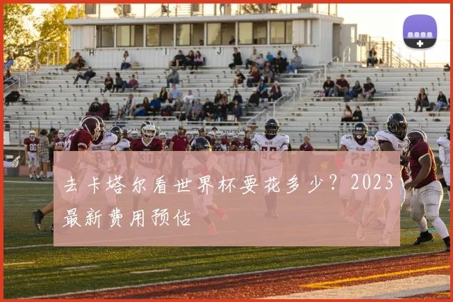 去卡塔尔看世界杯要花多少？2023最新费用预估