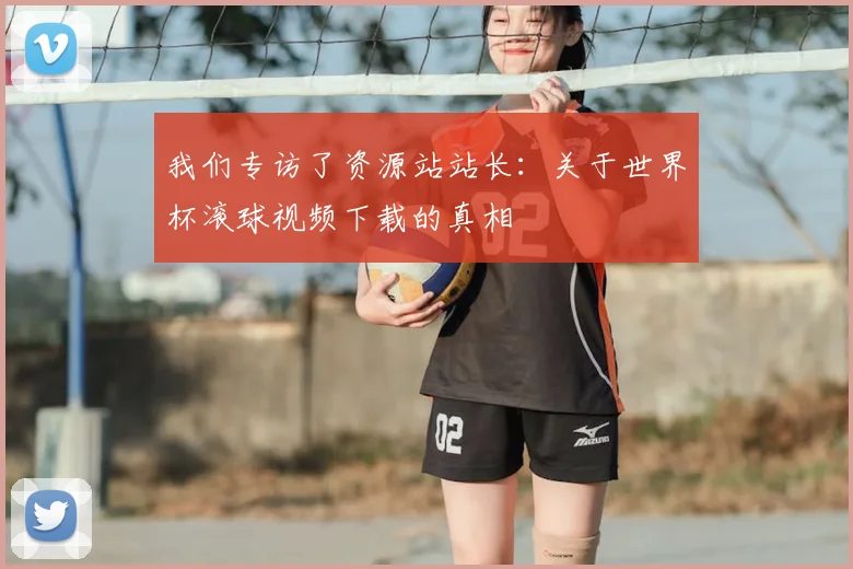 我们专访了资源站站长:关于世界杯滚球视频下载的真相