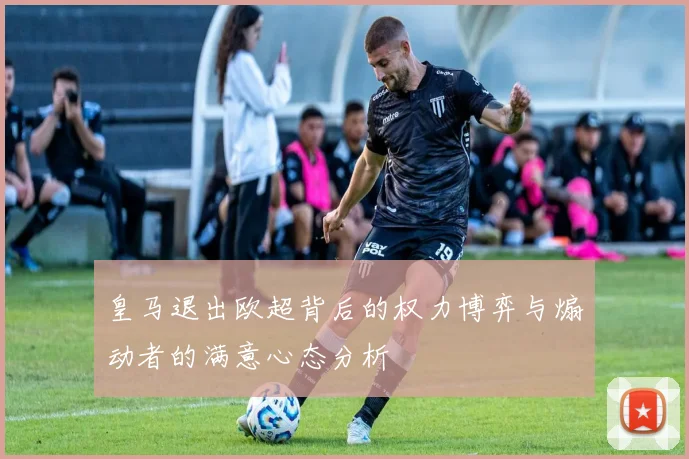 皇马退出欧超背后的权力博弈与煽动者的满意心态分析