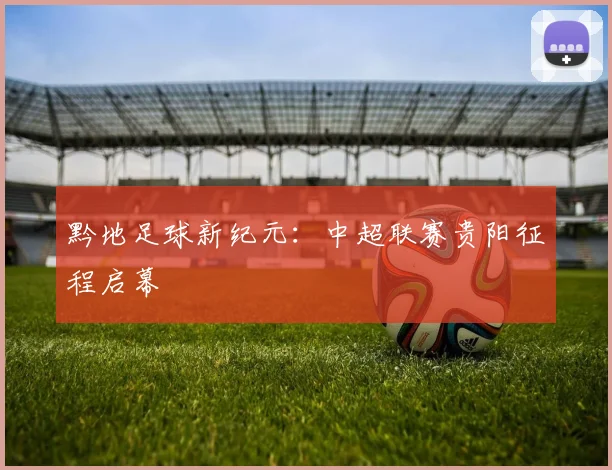黔地足球新纪元：中超联赛贵阳征程启幕