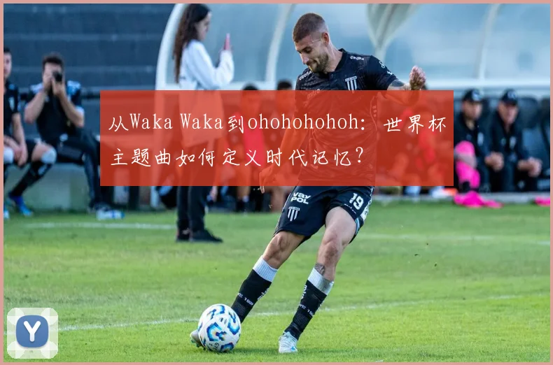 从Waka Waka到ohohohohoh：世界杯主题曲如何定义时代记忆？