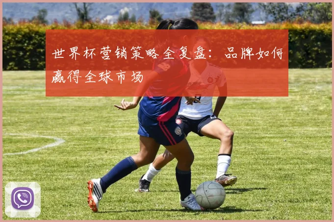 世界杯营销策略全复盘:品牌如何赢得全球市场