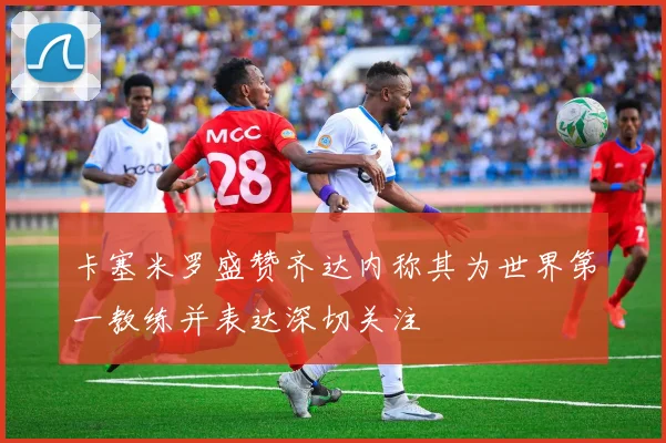 卡塞米罗盛赞齐达内称其为世界第一教练并表达深切关注