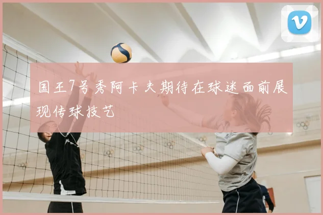 国王7号秀阿卡夫期待在球迷面前展现传球技艺
