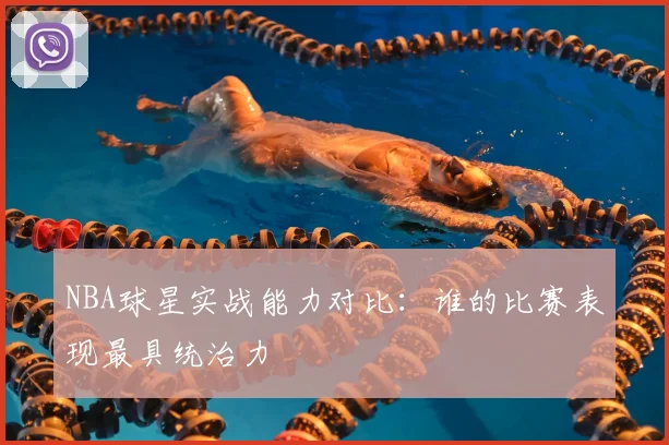 NBA球星实战能力对比:谁的比赛表现最具统治力