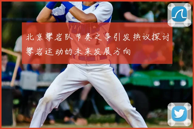 北京攀岩队节奏之争引发热议探讨攀岩运动的未来发展方向