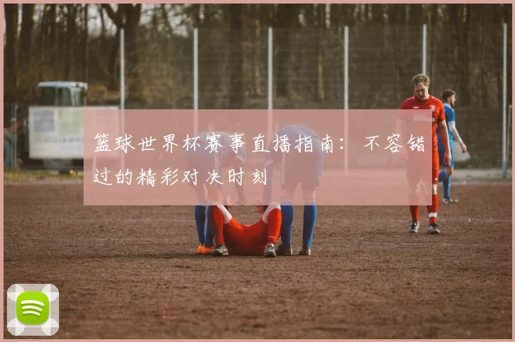 篮球世界杯赛事直播指南:不容错过的精彩对决时刻