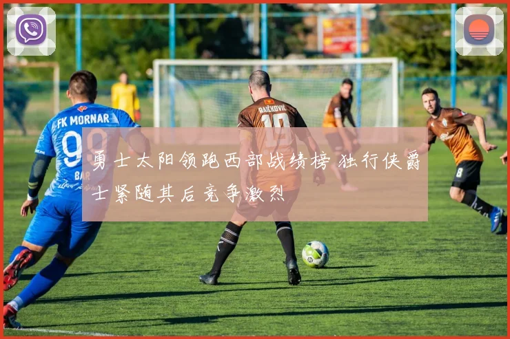 勇士太阳领跑西部战绩榜 独行侠爵士紧随其后竞争激烈