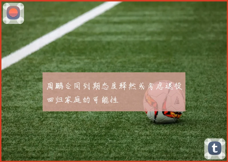 周鹏合同到期态度释然或考虑退役回归家庭的可能性
