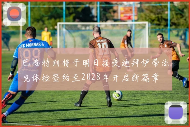 巴洛特利将于明日接受迪拜伊蒂法克体检签约至2028年开启新篇章