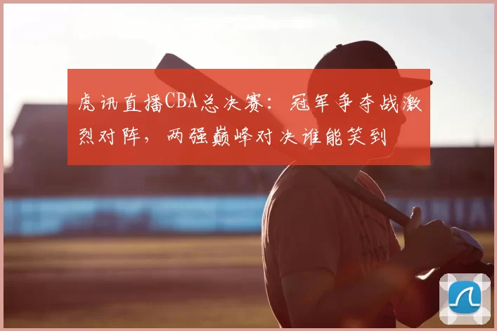 虎讯直播CBA总决赛：冠军争夺战激烈对阵，两强巅峰对决谁能笑到