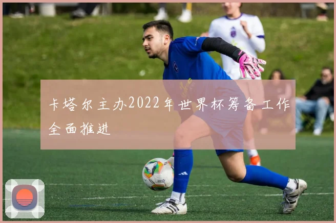 卡塔尔主办2022年世界杯筹备工作全面推进