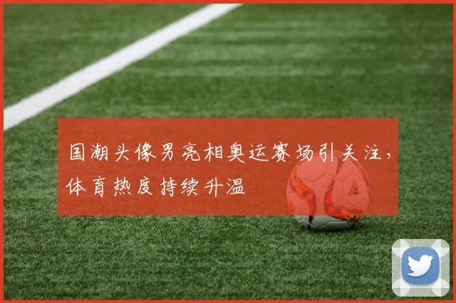 国潮头像男亮相奥运赛场引关注,体育热度持续升温