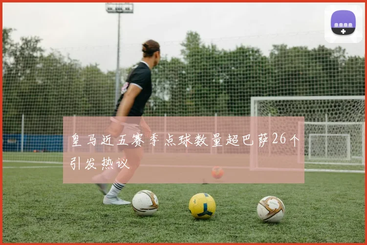 皇马近五赛季点球数量超巴萨26个引发热议