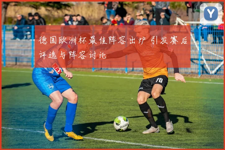德国欧洲杯最佳阵容出炉 引发赛后评选与阵容讨论