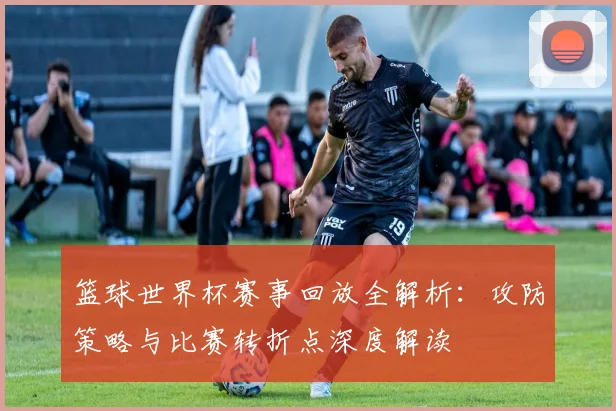 篮球世界杯赛事回放全解析：攻防策略与比赛转折点深度解读