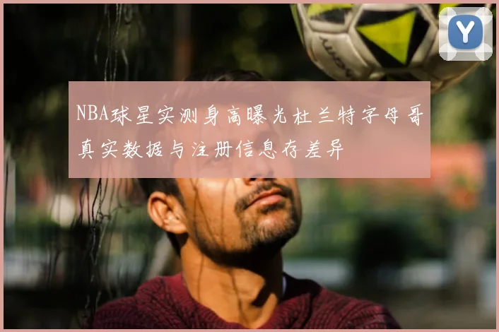NBA球星实测身高曝光杜兰特字母哥真实数据与注册信息存差异