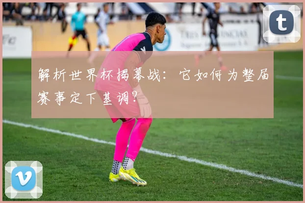 解析世界杯揭幕战：它如何为整届赛事定下基调？