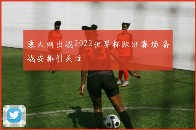 意大利出战2022世界杯欧洲赛场 备战安排引关注