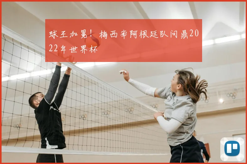 球王加冕！梅西率阿根廷队问鼎2022年世界杯